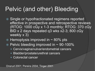 Pelvic (and other) Bleeding
 Single or hypofractionated regimens reported
effective in prospective and retrospective reviews
(RTOG: 1000 cGy x 1‐3 monthly; RTOG: 370 cGy
BID x 2 days repeated q3 wks x2‐3; 800 cGy
weekly x 3)
 Hemoptysis improved in ~ 80% pts
 Pelvic bleeding improved in ~ 90‐100%
 Cervix/vagina/vulvar/endometrial cancers
 Bladder/prostate/urethral cancers
 Colorectal cancer
Onsrud 2001; Pereira 2004; Tinger 2001
 