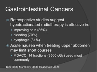 Gastrointestinal Cancers
 Retrospective studies suggest
hypofractionated radiotherapy is effective in:
 improving pain (86%)
 bleeding (70%)
 dysphagia (81%)
 Acute nausea when treating upper abdomen
may limit short courses
 MDACC: 14 fractions (3500 cGy) used most
commonly
Kim 2008; Murakami 2008; Hashimoto 2009
 