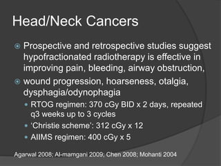 Head/Neck Cancers
 Prospective and retrospective studies suggest
hypofractionated radiotherapy is effective in
improving pain, bleeding, airway obstruction,
 wound progression, hoarseness, otalgia,
dysphagia/odynophagia
 RTOG regimen: 370 cGy BID x 2 days, repeated
q3 weeks up to 3 cycles
 ‘Christie scheme’: 312 cGy x 12
 AIIMS regimen: 400 cGy x 5
Agarwal 2008; Al-mamgani 2009; Chen 2008; Mohanti 2004
 