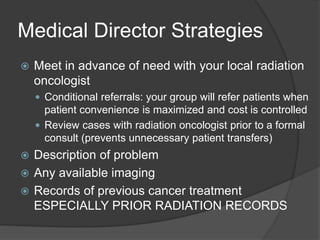 Medical Director Strategies
 Meet in advance of need with your local radiation
oncologist
 Conditional referrals: your group will refer patients when
patient convenience is maximized and cost is controlled
 Review cases with radiation oncologist prior to a formal
consult (prevents unnecessary patient transfers)
 Description of problem
 Any available imaging
 Records of previous cancer treatment
ESPECIALLY PRIOR RADIATION RECORDS
 