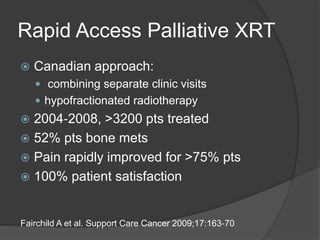 Rapid Access Palliative XRT
 Canadian approach:
 combining separate clinic visits
 hypofractionated radiotherapy
 2004‐2008, >3200 pts treated
 52% pts bone mets
 Pain rapidly improved for >75% pts
 100% patient satisfaction
Fairchild A et al. Support Care Cancer 2009;17:163‐70
 