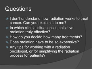 Questions
 I don’t understand how radiation works to treat
cancer. Can you explain it to me?
 In which clinical situations is palliative
radiation truly effective?
 How do you decide how many treatments?
 Does radiation have to be so expensive?
 Any tips for working with a radiation
oncologist, or for simplifying the radiation
process for patients?
 