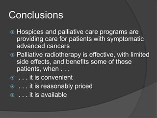 Conclusions
 Hospices and palliative care programs are
providing care for patients with symptomatic
advanced cancers
 Palliative radiotherapy is effective, with limited
side effects, and benefits some of these
patients, when . . .
 . . . it is convenient
 . . . it is reasonably priced
 . . . it is available
 