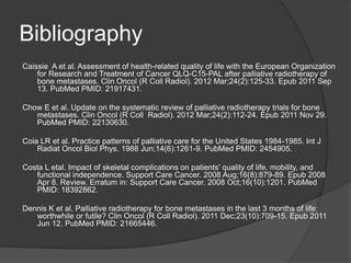 Bibliography
Caissie A et al. Assessment of health-related quality of life with the European Organization
for Research and Treatment of Cancer QLQ-C15-PAL after palliative radiotherapy of
bone metastases. Clin Oncol (R Coll Radiol). 2012 Mar;24(2):125-33. Epub 2011 Sep
13. PubMed PMID: 21917431.
Chow E et al. Update on the systematic review of palliative radiotherapy trials for bone
metastases. Clin Oncol (R Coll Radiol). 2012 Mar;24(2):112-24. Epub 2011 Nov 29.
PubMed PMID: 22130630.
Coia LR et al. Practice patterns of palliative care for the United States 1984-1985. Int J
Radiat Oncol Biol Phys. 1988 Jun;14(6):1261-9. PubMed PMID: 2454905.
Costa L etal. Impact of skeletal complications on patients' quality of life, mobility, and
functional independence. Support Care Cancer. 2008 Aug;16(8):879-89. Epub 2008
Apr 8. Review. Erratum in: Support Care Cancer. 2008 Oct;16(10):1201. PubMed
PMID: 18392862.
Dennis K et al. Palliative radiotherapy for bone metastases in the last 3 months of life:
worthwhile or futile? Clin Oncol (R Coll Radiol). 2011 Dec;23(10):709-15. Epub 2011
Jun 12. PubMed PMID: 21665446.
 