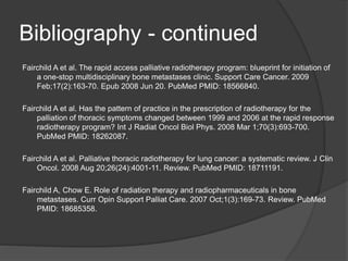 Bibliography - continued
Fairchild A et al. The rapid access palliative radiotherapy program: blueprint for initiation of
a one-stop multidisciplinary bone metastases clinic. Support Care Cancer. 2009
Feb;17(2):163-70. Epub 2008 Jun 20. PubMed PMID: 18566840.
Fairchild A et al. Has the pattern of practice in the prescription of radiotherapy for the
palliation of thoracic symptoms changed between 1999 and 2006 at the rapid response
radiotherapy program? Int J Radiat Oncol Biol Phys. 2008 Mar 1;70(3):693-700.
PubMed PMID: 18262087.
Fairchild A et al. Palliative thoracic radiotherapy for lung cancer: a systematic review. J Clin
Oncol. 2008 Aug 20;26(24):4001-11. Review. PubMed PMID: 18711191.
Fairchild A, Chow E. Role of radiation therapy and radiopharmaceuticals in bone
metastases. Curr Opin Support Palliat Care. 2007 Oct;1(3):169-73. Review. PubMed
PMID: 18685358.
 