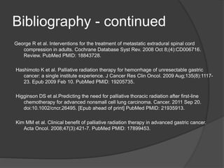 Bibliography - continued
George R et al. Interventions for the treatment of metastatic extradural spinal cord
compression in adults. Cochrane Database Syst Rev. 2008 Oct 8;(4):CD006716.
Review. PubMed PMID: 18843728.
Hashimoto K et al. Palliative radiation therapy for hemorrhage of unresectable gastric
cancer: a single institute experience. J Cancer Res Clin Oncol. 2009 Aug;135(8):1117-
23. Epub 2009 Feb 10. PubMed PMID: 19205735.
Higginson DS et al.Predicting the need for palliative thoracic radiation after first-line
chemotherapy for advanced nonsmall cell lung carcinoma. Cancer. 2011 Sep 20.
doi:10.1002/cncr.26495. [Epub ahead of print] PubMed PMID: 21935913.
Kim MM et al. Clinical benefit of palliative radiation therapy in advanced gastric cancer.
Acta Oncol. 2008;47(3):421-7. PubMed PMID: 17899453.
 