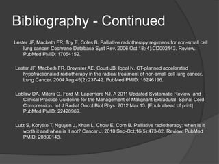 Bibliography - Continued
Lester JF, Macbeth FR, Toy E, Coles B. Palliative radiotherapy regimens for non-small cell
lung cancer. Cochrane Database Syst Rev. 2006 Oct 18;(4):CD002143. Review.
PubMed PMID: 17054152.
Lester JF, Macbeth FR, Brewster AE, Court JB, Iqbal N. CT-planned accelerated
hypofractionated radiotherapy in the radical treatment of non-small cell lung cancer.
Lung Cancer. 2004 Aug;45(2):237-42. PubMed PMID: 15246196.
Loblaw DA, Mitera G, Ford M, Laperriere NJ. A 2011 Updated Systematic Review and
Clinical Practice Guideline for the Management of Malignant Extradural Spinal Cord
Compression. Int J Radiat Oncol Biol Phys. 2012 Mar 13. [Epub ahead of print]
PubMed PMID: 22420969.
Lutz S, Korytko T, Nguyen J, Khan L, Chow E, Corn B. Palliative radiotherapy: when is it
worth it and when is it not? Cancer J. 2010 Sep-Oct;16(5):473-82. Review. PubMed
PMID: 20890143.
 