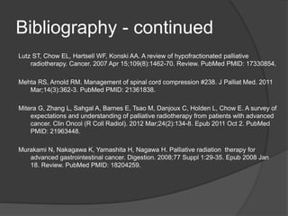 Bibliography - continued
Lutz ST, Chow EL, Hartsell WF, Konski AA. A review of hypofractionated palliative
radiotherapy. Cancer. 2007 Apr 15;109(8):1462-70. Review. PubMed PMID: 17330854.
Mehta RS, Arnold RM. Management of spinal cord compression #238. J Palliat Med. 2011
Mar;14(3):362-3. PubMed PMID: 21361838.
Mitera G, Zhang L, Sahgal A, Barnes E, Tsao M, Danjoux C, Holden L, Chow E. A survey of
expectations and understanding of palliative radiotherapy from patients with advanced
cancer. Clin Oncol (R Coll Radiol). 2012 Mar;24(2):134-8. Epub 2011 Oct 2. PubMed
PMID: 21963448.
Murakami N, Nakagawa K, Yamashita H, Nagawa H. Palliative radiation therapy for
advanced gastrointestinal cancer. Digestion. 2008;77 Suppl 1:29-35. Epub 2008 Jan
18. Review. PubMed PMID: 18204259.
 