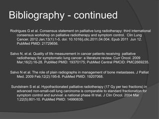 Bibliography - continued
Rodrigues G et al. Consensus statement on palliative lung radiotherapy: third international
consensus workshop on palliative radiotherapy and symptom control. Clin Lung
Cancer. 2012 Jan;13(1):1-5. doi: 10.1016/j.cllc.2011.04.004. Epub 2011 Jun 12.
PubMed PMID: 21729656.
Salvo N, et al. Quality of life measurement in cancer patients receiving palliative
radiotherapy for symptomatic lung cancer: a literature review. Curr Oncol. 2009
Mar;16(2):16-28. PubMed PMID: 19370175; PubMed Central PMCID: PMC2669235.
Salvo N et al. The role of plain radiographs in management of bone metastases. J Palliat
Med. 2009 Feb;12(2):195-8. PubMed PMID: 19207068.
Sundstrøm S et al. Hypofractionated palliative radiotherapy (17 Gy per two fractions) in
advanced non-small-cell lung carcinoma is comparable to standard fractionation for
symptom control and survival: a national phase III trial. J Clin Oncol. 2004 Mar
1;22(5):801-10. PubMed PMID: 14990635.
 