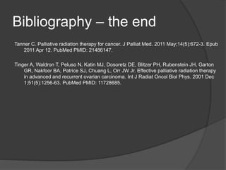 Bibliography – the end
Tanner C. Palliative radiation therapy for cancer. J Palliat Med. 2011 May;14(5):672-3. Epub
2011 Apr 12. PubMed PMID: 21486147.
Tinger A, Waldron T, Peluso N, Katin MJ, Dosoretz DE, Blitzer PH, Rubenstein JH, Garton
GR, Nakfoor BA, Patrice SJ, Chuang L, Orr JW Jr. Effective palliative radiation therapy
in advanced and recurrent ovarian carcinoma. Int J Radiat Oncol Biol Phys. 2001 Dec
1;51(5):1256-63. PubMed PMID: 11728685.
 