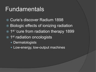 Fundamentals
 Curie’s discover Radium 1898
 Biologic effects of ionizing radiation
 1st ‘cure from radiation therapy 1899
 1st radiation oncologists
 Dermatologists
 Low-energy, low-output machines
 