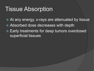 Tissue Absorption
 At any energy, x-rays are attenuated by tissue
 Absorbed dose decreases with depth
 Early treatments for deep tumors overdosed
superficial tissues
 