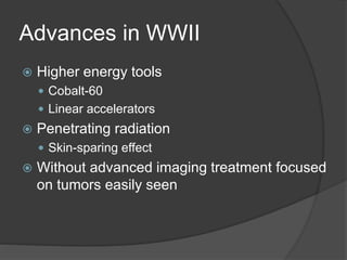Advances in WWII
 Higher energy tools
 Cobalt-60
 Linear accelerators
 Penetrating radiation
 Skin-sparing effect
 Without advanced imaging treatment focused
on tumors easily seen
 
