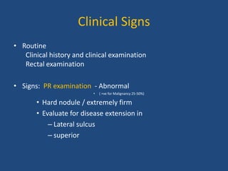 Clinical Signs 
• Routine 
Clinical history and clinical examination 
Rectal examination 
• Signs: PR examination - Abnormal 
• ( +ve for Malignancy 25-50%) 
• Hard nodule / extremely firm 
• Evaluate for disease extension in 
– Lateral sulcus 
– superior 
 