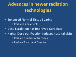 Advances in newer radiation 
technologies 
• Enhanced Normal Tissue Sparing 
• Reduces side effects 
• Dose Escalation has Improved Cure Rate 
• Higher Dose per Fraction reduces hospital visits 
• Reduce Number of fractions 
• Reduce Treatment Duration 
 