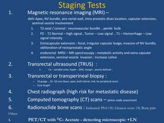 Staging Tests 
1. Magnetic resonance imaging (MRI) – 
defn Apex, NV bundle, ano rectal wall, intra prostatic dises location, capsular extension, 
seminal vesicle involvement 
1. T2 axial / coronal : neurovascular bundle , penile bulb 
2. PZ - T2 Normal – high signal , Tumor – Low signal , T1 – Hemorrhage – Low 
signal intensity 
3. Extracapsular extension : focal, irregular capsular bulge, invasion of NV bundle, 
obliteration of rectoprostatic angle 
4. endorectal MRSI – MR spectroscopy : metabolic activity and extra capsular 
extension, seminal vesicle invasion : Increase coline 
2. Transrectal ultrasound (TRUS) : 
» Ca – variable echo, hyper – 69%, margin - poorly defined , 
3. Transrectal or transperineal biopsy : 
– 16 guage , 10 -18 core (base, apex, both lateral, mid, lat peripheral zone) 
– Core length 
4. Chest radiograph (high risk for metastatic disease) 
5. Computed tomography (CT) scans – pelvis node assesment 
6. Radionuclide bone scans : Indicated: PSA>20, Gleason score ≥8, Bone pain 
Other: 
1. PET/CT with 11C- Acetate - detecting microscopic +LN 
 