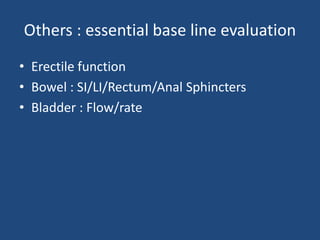 Others : essential base line evaluation 
• Erectile function 
• Bowel : SI/LI/Rectum/Anal Sphincters 
• Bladder : Flow/rate 
 