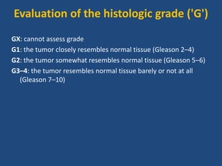 Evaluation of the histologic grade ('G') 
GX: cannot assess grade 
G1: the tumor closely resembles normal tissue (Gleason 2–4) 
G2: the tumor somewhat resembles normal tissue (Gleason 5–6) 
G3–4: the tumor resembles normal tissue barely or not at all 
(Gleason 7–10) 
 