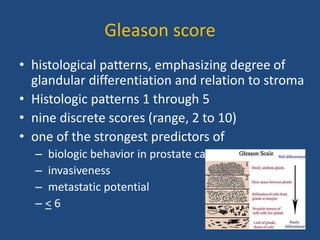 Gleason score 
• histological patterns, emphasizing degree of 
glandular differentiation and relation to stroma 
• Histologic patterns 1 through 5 
• nine discrete scores (range, 2 to 10) 
• one of the strongest predictors of 
– biologic behavior in prostate cancer 
– invasiveness 
– metastatic potential 
– < 6 
 