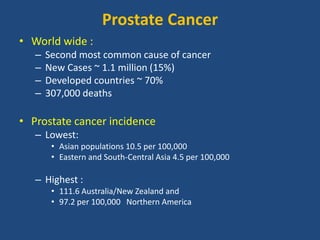 Prostate Cancer 
• World wide : 
– Second most common cause of cancer 
– New Cases ~ 1.1 million (15%) 
– Developed countries ~ 70% 
– 307,000 deaths 
• Prostate cancer incidence 
– Lowest: 
• Asian populations 10.5 per 100,000 
• Eastern and South-Central Asia 4.5 per 100,000 
– Highest : 
• 111.6 Australia/New Zealand and 
• 97.2 per 100,000 Northern America 
 