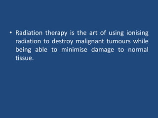• Radiation therapy is the art of using ionising 
radiation to destroy malignant tumours while 
being able to minimise damage to normal 
tissue. 
 