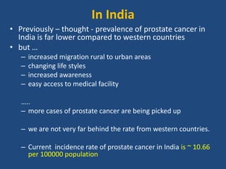 In India 
• Previously – thought - prevalence of prostate cancer in 
India is far lower compared to western countries 
• but … 
– increased migration rural to urban areas 
– changing life styles 
– increased awareness 
– easy access to medical facility 
….. 
– more cases of prostate cancer are being picked up 
– we are not very far behind the rate from western countries. 
– Current incidence rate of prostate cancer in India is ~ 10.66 
per 100000 population 
 