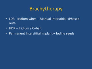 Brachytherapy 
• LDR - Iridium wires – Manual Interstitial <Phased 
out> 
• HDR – Iridium / Cobalt 
• Permanent Interstitial Implant – Iodine seeds 
 
