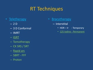 RT Techniques 
• Teletherapy 
– 2 D 
– 3 D Conformal 
– IMRT 
– IGRT 
– Tomotherapy 
– CK SRS / SRT 
– Rapid arc 
– SBRT - FFF 
– Proton 
• Bracytherapy 
– Interstital 
• HDR – Ir - Temporary 
• 125 Iodine - Permanent 
 