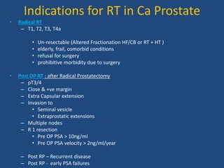 Indications for RT in Ca Prostate 
• Radical RT 
– T1, T2, T3, T4a 
• Un-resectable (Altered Fractionation HF/CB or RT + HT ) 
• elderly, frail, comorbid conditions 
• refusal for surgery 
• prohibitive morbidity due to surgery 
• Post OP RT : after Radical Prostatectomy 
– pT3/4 
– Close & +ve margin 
– Extra Capsular extension 
– Invasion to 
• Seminal vesicle 
• Extraprostatic extensions 
– Multiple nodes 
– R 1 resection 
• Pre OP PSA > 10ng/ml 
• Pre OP PSA velocity > 2ng/ml/year 
– Post RP – Recurrent disease 
– Post RP - early PSA failures 
 