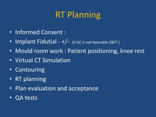 RT Planning 
• Informed Consent : 
• Implant Fidutial - +/- (if GC is not favorable CBCT ) 
• Mould room work : Patient positioning, knee rest 
• Virtual CT Simulation 
• Contouring 
• RT planning 
• Plan evaluation and acceptance 
• QA tests 
 