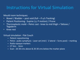 Instructions for Virtual Simulation 
Mould room techniques: 
• Bowel / Bladder – post void (full – if u/s Tracking) 
• Patient Positioning : Supine (↓ P motion) / Prone 
• Thermoplastic mold – Pelvic cast - knee to mid thigh + Tattooe / 
Tegaderm 
• Knee rest 
Virtual simulation : Flat Couch 
– Patient repositioning 
– Pelvis : pubic symphysis - Laser set (mid / 2 lateral – 5cms post) – marking 
– Radio-opaque markers 
– CT Sim - 3mm 
– Scan : 20-30 cms above & 20-30 cms below the marker plane 
 