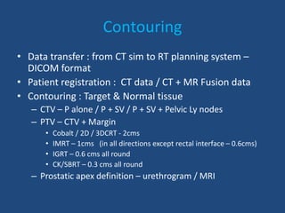 Contouring 
• Data transfer : from CT sim to RT planning system – 
DICOM format 
• Patient registration : CT data / CT + MR Fusion data 
• Contouring : Target & Normal tissue 
– CTV – P alone / P + SV / P + SV + Pelvic Ly nodes 
– PTV – CTV + Margin 
• Cobalt / 2D / 3DCRT - 2cms 
• IMRT – 1cms (in all directions except rectal interface – 0.6cms) 
• IGRT – 0.6 cms all round 
• CK/SBRT – 0.3 cms all round 
– Prostatic apex definition – urethrogram / MRI 
 