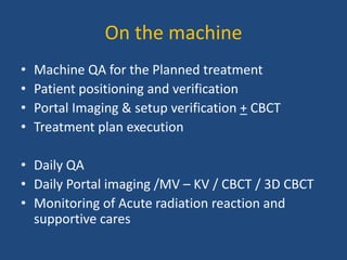 On the machine 
• Machine QA for the Planned treatment 
• Patient positioning and verification 
• Portal Imaging & setup verification + CBCT 
• Treatment plan execution 
• Daily QA 
• Daily Portal imaging /MV – KV / CBCT / 3D CBCT 
• Monitoring of Acute radiation reaction and 
supportive cares 
 