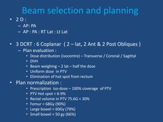 Beam selection and planning 
• 2 D : 
– AP: PA 
– AP : PA : RT Lat : Lt Lat 
• 3 DCRT : 6 Coplanar ( 2 – lat, 2 Ant & 2 Post Obliques ) 
– Plan evaluation : 
• Dose distribution (isocentre) – Transverse / Coronal / Sagittal 
• DVH 
• Beam weighing – 2 lat – half the dose 
• Uniform dose in PTV 
• Elimination of hot spot from rectum 
• Plan normalization : 
• Prescription iso-dose – 100% coverage of PTV 
• PTV Hot spot < 6-9% 
• Rectal volume in PTV 75.6G < 30% 
• Femur < 68Gy (90%) 
• Large bowel < 60Gy (79%) 
• Small bowel < 50 gy (66%) 
 