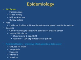 Epidemiology 
• Risk factors 
– Increasing age 
– Family history 
– African-American 
– Dietary factors. 
• Race 
– Incidence doubled in African Americans compared to white Americans. 
• Genetics 
– Common among relatives with early-onset prostate cancer 
– Susceptibility locus 
• Chromosome 1, band Q24 
• Found in < 10% of prostate cancer patients 
• Nutritional factors - protective effect against prostate cancer 
– Reduced fat intake 
– Soy protein 
– Lycopene 
– Vitamin E 
– Selenium 
 