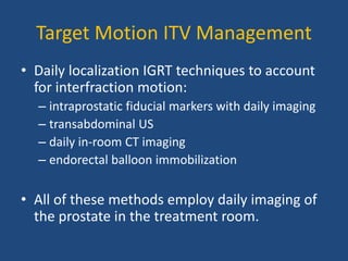 Target Motion ITV Management 
• Daily localization IGRT techniques to account 
for interfraction motion: 
– intraprostatic fiducial markers with daily imaging 
– transabdominal US 
– daily in-room CT imaging 
– endorectal balloon immobilization 
• All of these methods employ daily imaging of 
the prostate in the treatment room. 
 