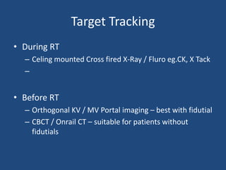 Target Tracking 
• During RT 
– Celing mounted Cross fired X-Ray / Fluro eg.CK, X Tack 
– 
• Before RT 
– Orthogonal KV / MV Portal imaging – best with fidutial 
– CBCT / Onrail CT – suitable for patients without 
fidutials 
 