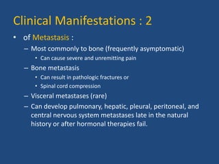 Clinical Manifestations : 2 
• of Metastasis : 
– Most commonly to bone (frequently asymptomatic) 
• Can cause severe and unremitting pain 
– Bone metastasis 
• Can result in pathologic fractures or 
• Spinal cord compression 
– Visceral metastases (rare) 
– Can develop pulmonary, hepatic, pleural, peritoneal, and 
central nervous system metastases late in the natural 
history or after hormonal therapies fail. 
 