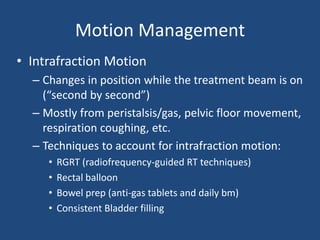 Motion Management 
• Intrafraction Motion 
– Changes in position while the treatment beam is on 
(“second by second”) 
– Mostly from peristalsis/gas, pelvic floor movement, 
respiration coughing, etc. 
– Techniques to account for intrafraction motion: 
• RGRT (radiofrequency-guided RT techniques) 
• Rectal balloon 
• Bowel prep (anti-gas tablets and daily bm) 
• Consistent Bladder filling 
 