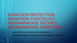 RADIATION PROTECTION:
RADIATION TOXICOLOGY:
NEURAMINIDASE ENZYMES,
NEURAMINIDASE INHIBITORS.
DMITRI POPOV. MD (RUSSIA), PHD RADIOBIOLOGY.
ADVANCED MEDICAL TECHNOLOGY AND SYSTEMS INC. CANADA.
 
