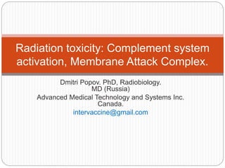 Dmitri Popov. PhD, Radiobiology.
MD (Russia)
Advanced Medical Technology and Systems Inc.
Canada.
intervaccine@gmail.com
Radiation toxicity: Complement system
activation, Membrane Attack Complex.
 