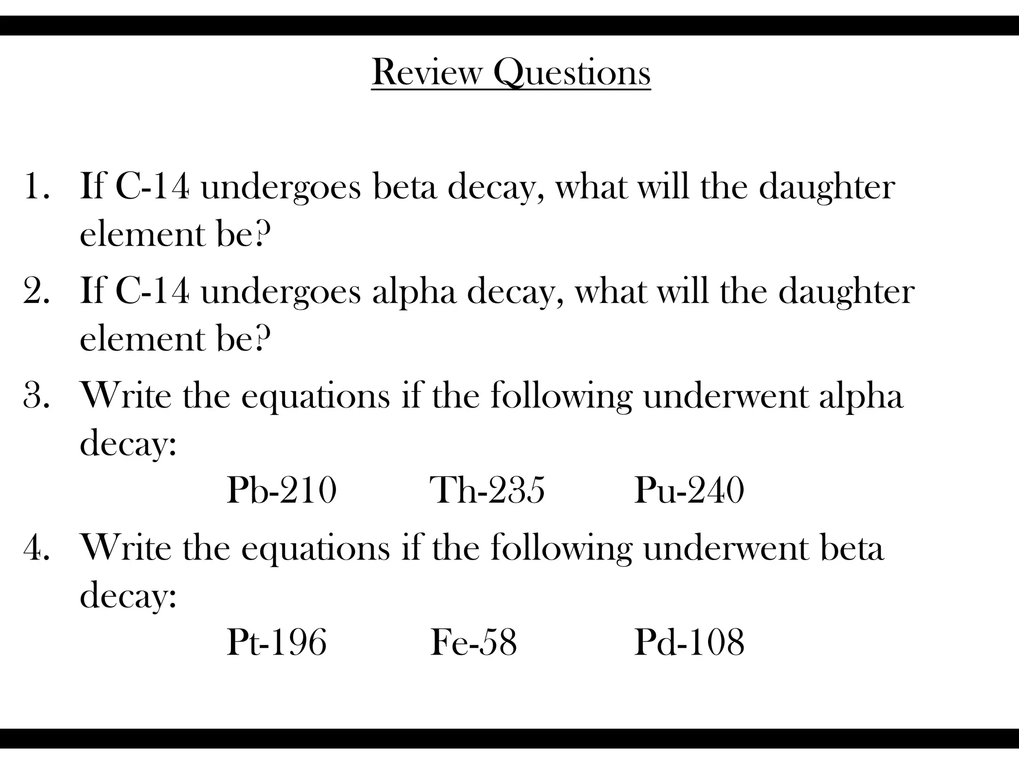 Review Questions
1. If C-14 undergoes beta decay, what will the daughter
element be?
2. If C-14 undergoes alpha decay, what will the daughter
element be?
3. Write the equations if the following underwent alpha
decay:
Pb-210 Th-235 Pu-240
4. Write the equations if the following underwent beta
decay:
Pt-196 Fe-58 Pd-108
 