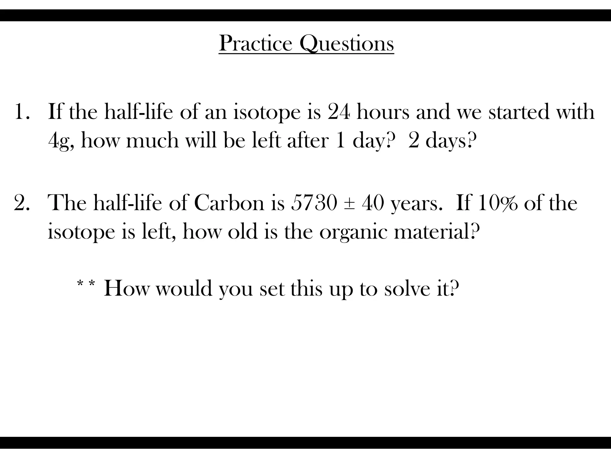 Practice Questions
1. If the half-life of an isotope is 24 hours and we started with
4g, how much will be left after 1 day? 2 days?
2. The half-life of Carbon is 5730 ± 40 years. If 10% of the
isotope is left, how old is the organic material?
** How would you set this up to solve it?
 