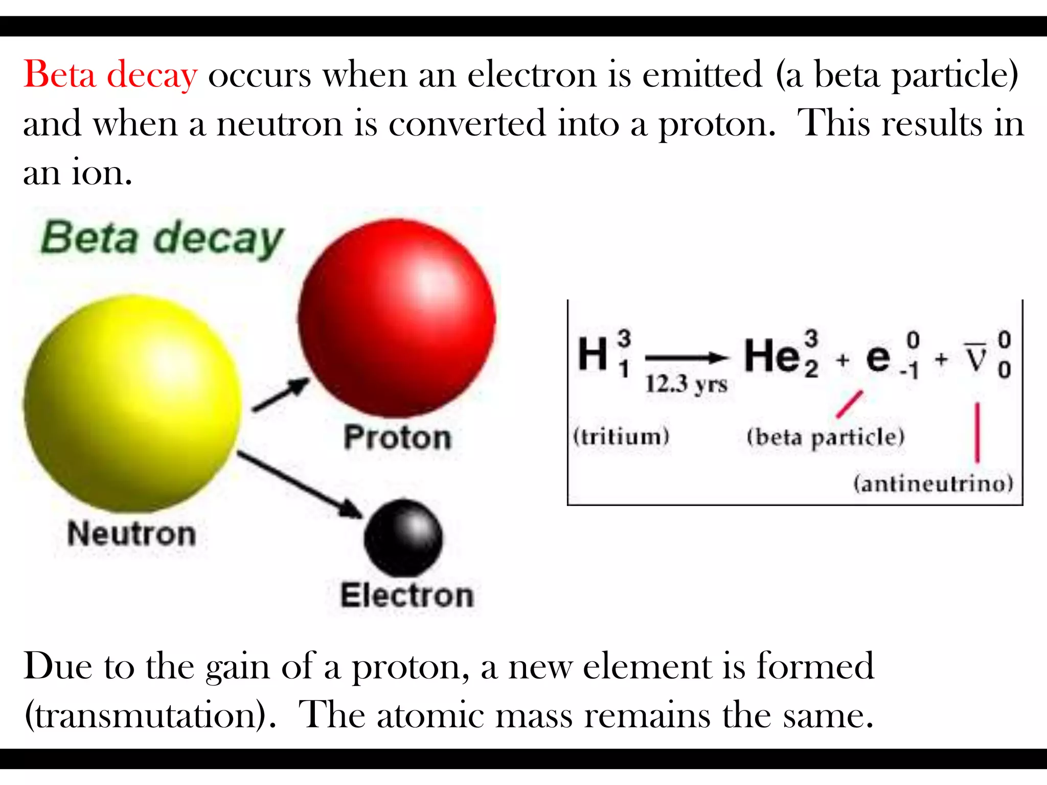 Beta decay occurs when an electron is emitted (a beta particle)
and when a neutron is converted into a proton. This results in
an ion.
Due to the gain of a proton, a new element is formed
(transmutation). The atomic mass remains the same.
 