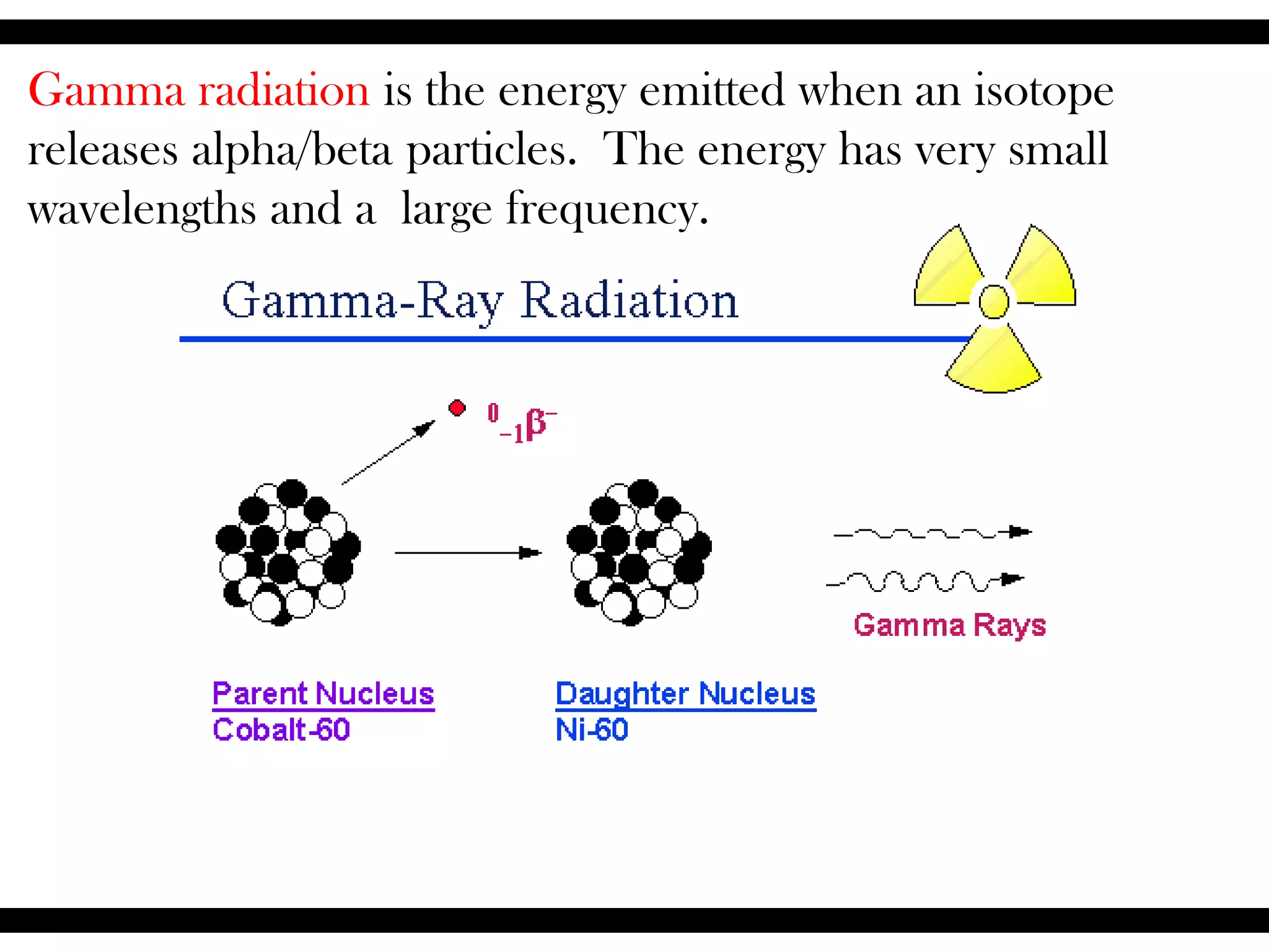 Gamma radiation is the energy emitted when an isotope
releases alpha/beta particles. The energy has very small
wavelengths and a large frequency.
 