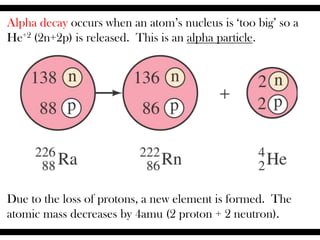Alpha decay occurs when an atom’s nucleus is ‘too big’ so a
He+2 (2n+2p) is released. This is an alpha particle.
Due to the loss of protons, a new element is formed. The
atomic mass decreases by 4amu (2 proton + 2 neutron).
 