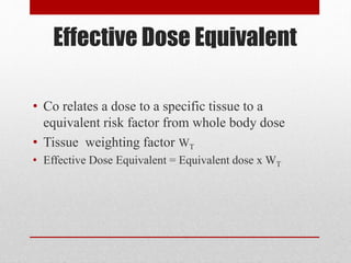 Effective Dose Equivalent
• Co relates a dose to a specific tissue to a
equivalent risk factor from whole body dose
• Tissue weighting factor WT
• Effective Dose Equivalent = Equivalent dose x WT
 