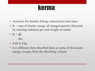 kerma
• Acronym for Kinetic Energy released per unit mass
• K = sum of kinetic energy all charged particle liberated
by ionizing radiation per unit weight of matter
• K = dE
dm
• Unit is J/kg
• It is different from absorbed dose as some of the kinetic
energy escapes from the absorbing volume
 