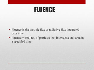 FLUENCE
• Fluence is the particle flux or radiative flux integrated
over time
• Fluence = total no. of particles that intersect a unit area in
a specified time
 