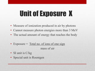 Unit of Exposure X
• Measure of ionization produced in air by photons
• Cannot measure photon energies more than 3 MeV
• The actual amount of energy that reaches the body
• Exposure = Total no. of ions of one sign
mass of air
• SI unit is C/kg
• Special unit is Roentgen
 
